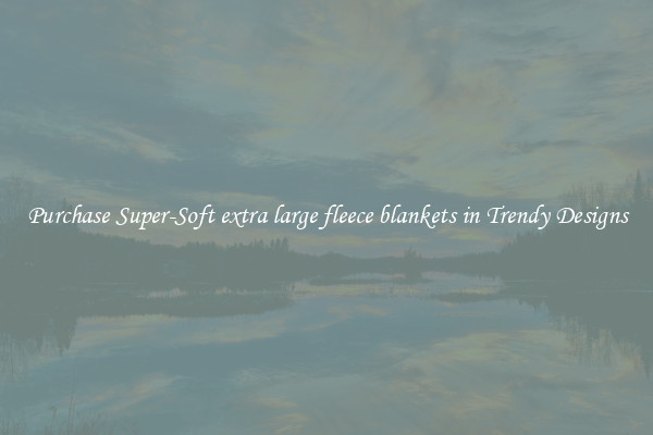 Purchase Super-Soft extra large fleece blankets in Trendy Designs