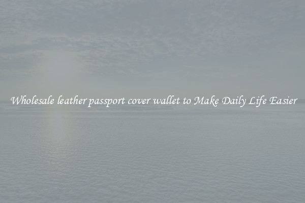 Wholesale leather passport cover wallet to Make Daily Life Easier