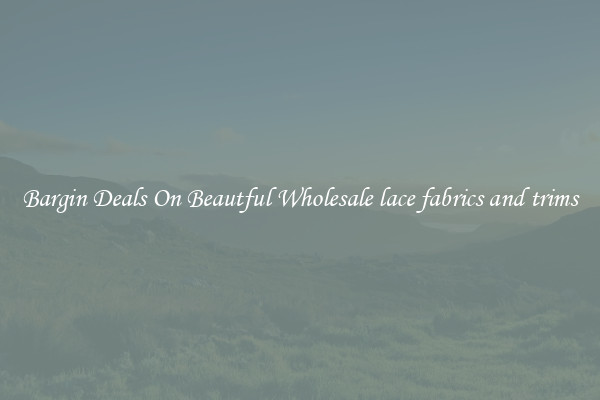 Bargin Deals On Beautful Wholesale lace fabrics and trims